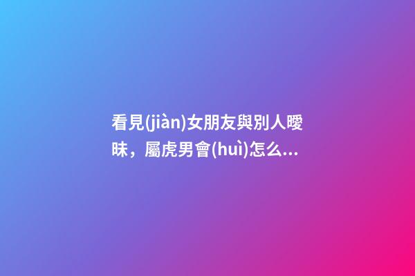 看見(jiàn)女朋友與別人曖昧，屬虎男會(huì)怎么做？