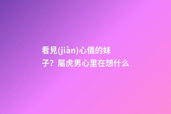 看見(jiàn)心儀的妹子？屬虎男心里在想什么