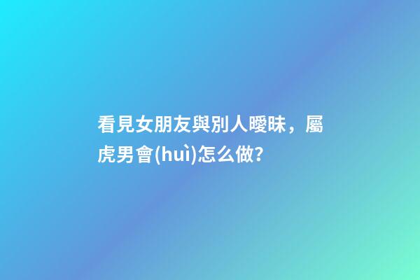 看見女朋友與別人曖昧，屬虎男會(huì)怎么做？