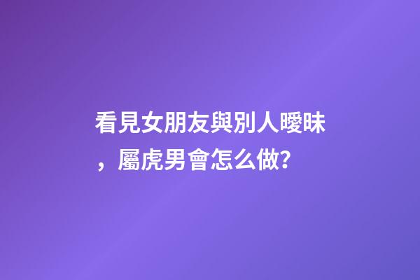 看見女朋友與別人曖昧，屬虎男會怎么做？