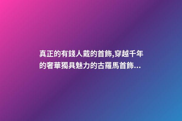 真正的有錢人戴的首飾,穿越千年的奢華獨具魅力的古羅馬首飾到底有多美-第1張-觀點-玄機派
