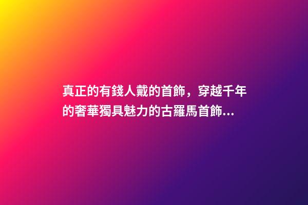 真正的有錢人戴的首飾，穿越千年的奢華獨具魅力的古羅馬首飾到底有多美-第1張-觀點-玄機派