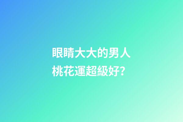 眼睛大大的男人桃花運超級好？