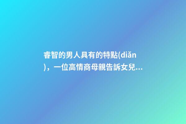 睿智的男人具有的特點(diǎn)，一位高情商母親告訴女兒身上有三個特征的男人-第1張-觀點(diǎn)-玄機(jī)派