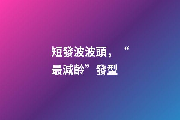 短發波波頭，“最減齡”發型-第1張-觀點-玄機派