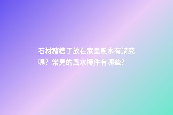 石材豬槽子放在家里風水有講究嗎？常見的風水擺件有哪些？