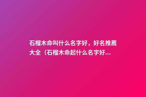 石榴木命叫什么名字好，好名推薦大全（石榴木命起什么名字好）