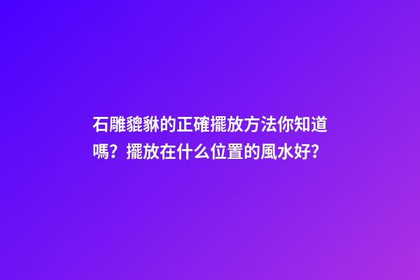 石雕貔貅的正確擺放方法你知道嗎？擺放在什么位置的風水好？