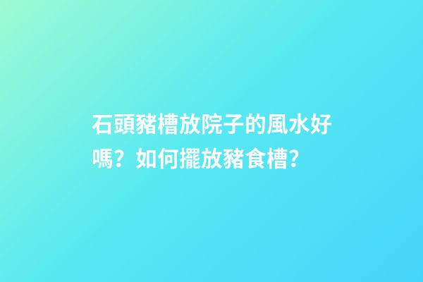 石頭豬槽放院子的風水好嗎？如何擺放豬食槽？