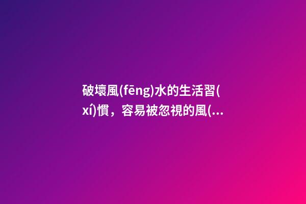 破壞風(fēng)水的生活習(xí)慣，容易被忽視的風(fēng)水陋習(xí)