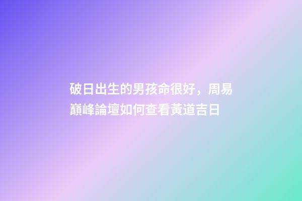 破日出生的男孩命很好，周易巔峰論壇如何查看黃道吉日(一)-第1張-觀點-玄機派
