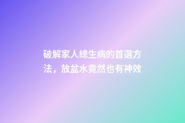 破解家人總生病的首選方法，放盆水竟然也有神效