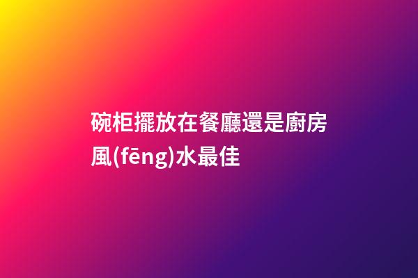 碗柜擺放在餐廳還是廚房風(fēng)水最佳