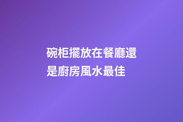 碗柜擺放在餐廳還是廚房風水最佳