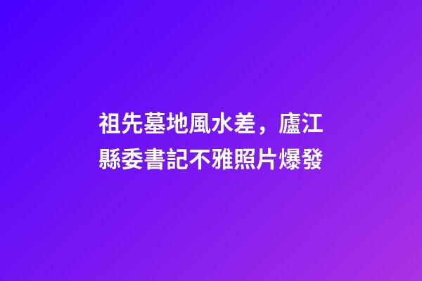 祖先墓地風水差，廬江縣委書記不雅照片爆發