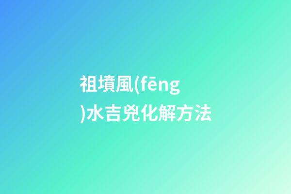 祖墳風(fēng)水吉兇化解方法