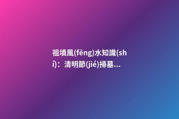 祖墳風(fēng)水知識(shí)：清明節(jié)掃墓要注意什么
