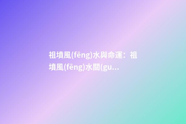 祖墳風(fēng)水與命運：祖墳風(fēng)水關(guān)系后人命運嗎？
