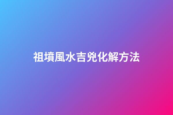 祖墳風水吉兇化解方法