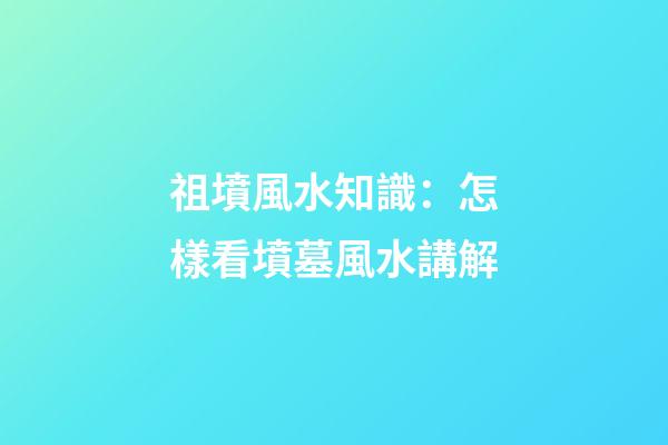 祖墳風水知識：怎樣看墳墓風水講解