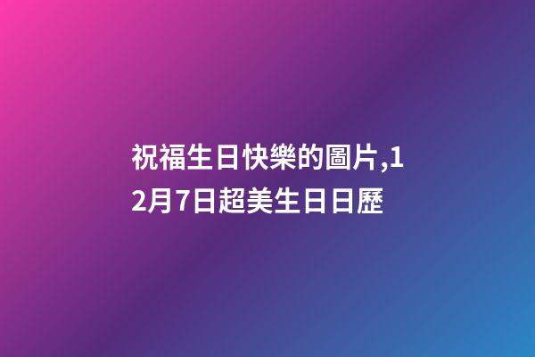 祝福生日快樂的圖片,12月7日超美生日日歷-第1張-觀點-玄機派