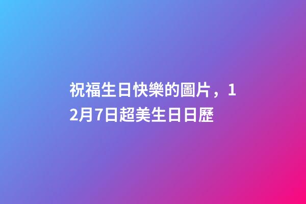 祝福生日快樂的圖片，12月7日超美生日日歷-第1張-觀點-玄機派