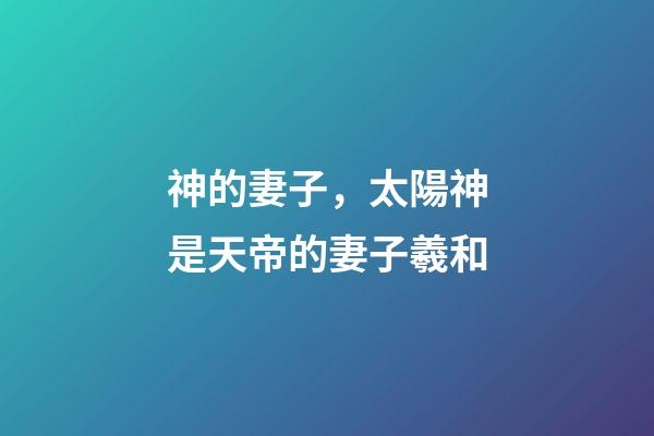 神的妻子，太陽神是天帝的妻子羲和