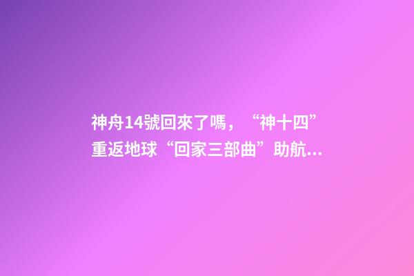 神舟14號回來了嗎，“神十四”重返地球“回家三部曲”助航天員歸程無憂-第1張-觀點-玄機派