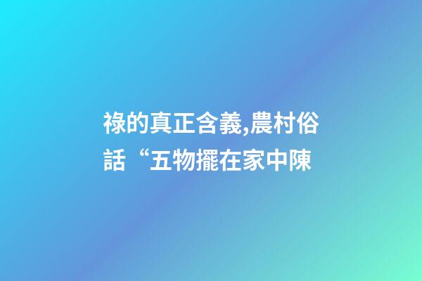 祿的真正含義,農村俗話“五物擺在家中陳-第1張-觀點-玄機派