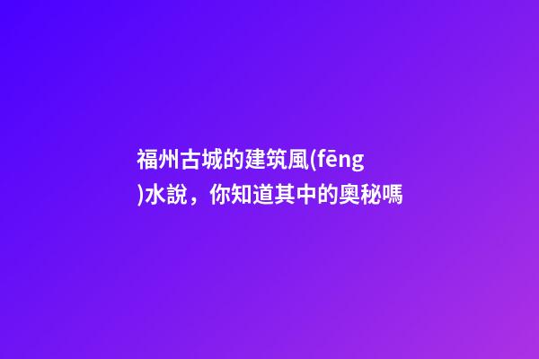 福州古城的建筑風(fēng)水說，你知道其中的奧秘嗎