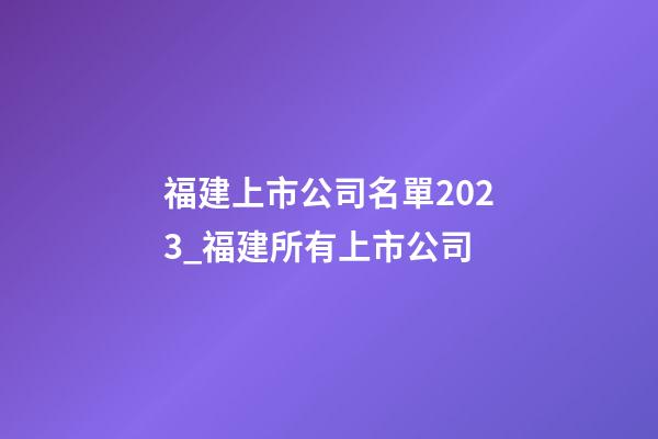福建上市公司名單2023_福建所有上市公司-第1張-公司起名-玄機派
