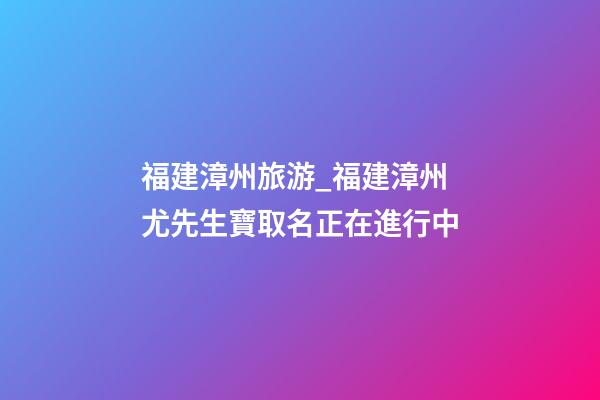 福建漳州旅游_福建漳州尤先生寶取名正在進行中-第1張-公司起名-玄機派