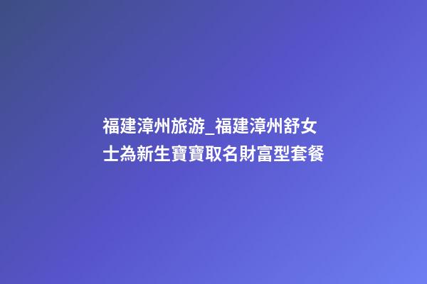 福建漳州旅游_福建漳州舒女士為新生寶寶取名財富型套餐-第1張-公司起名-玄機派