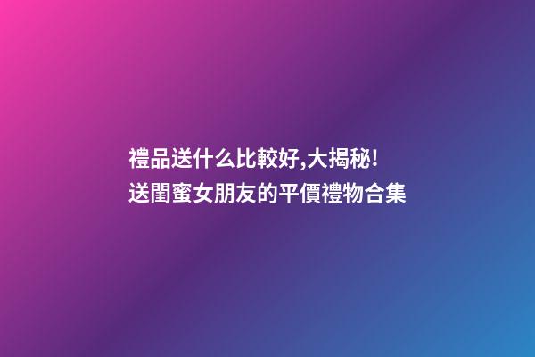 禮品送什么比較好,大揭秘!送閨蜜女朋友的平價禮物合集-第1張-觀點-玄機(jī)派