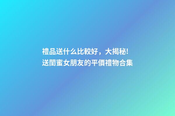 禮品送什么比較好，大揭秘!送閨蜜女朋友的平價禮物合集-第1張-觀點-玄機(jī)派