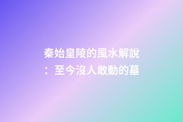 秦始皇陵的風水解說：至今沒人敢動的墓