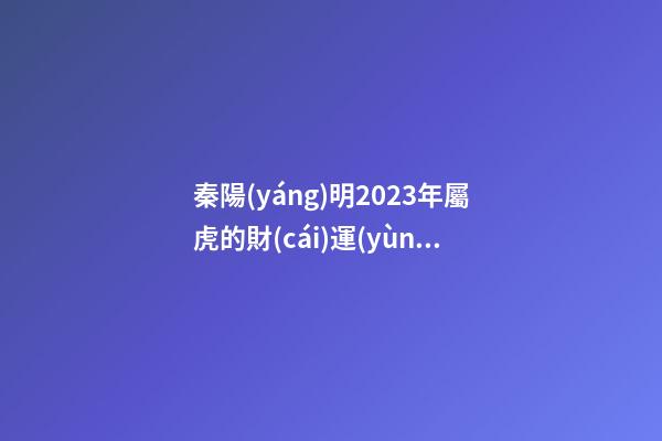 秦陽(yáng)明2023年屬虎的財(cái)運(yùn)和桃花運(yùn)