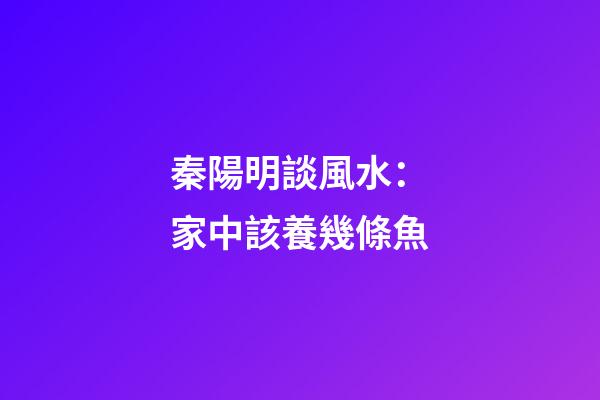秦陽明談風水：家中該養幾條魚