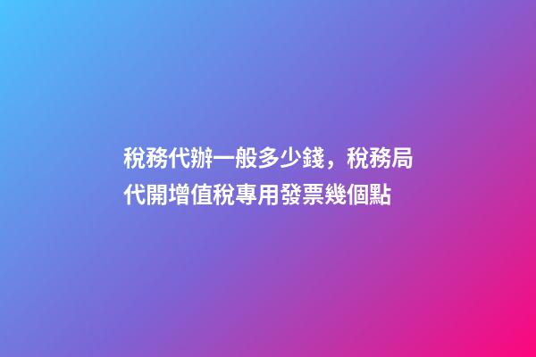 稅務代辦一般多少錢，稅務局代開增值稅專用發票幾個點-第1張-觀點-玄機派