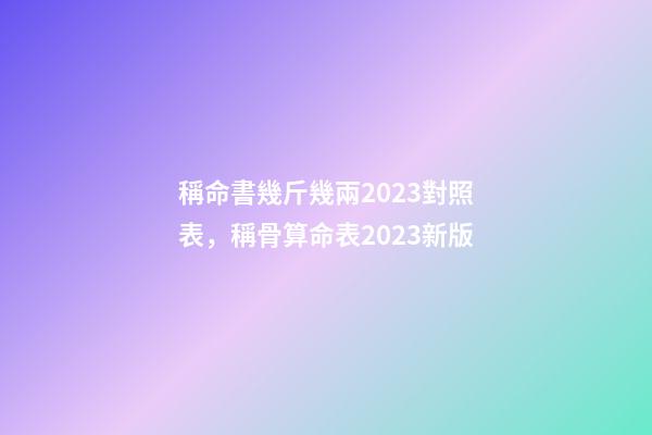 稱命書幾斤幾兩2023對照表，稱骨算命表2023新版