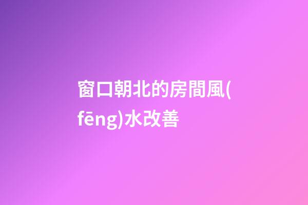 窗口朝北的房間風(fēng)水改善