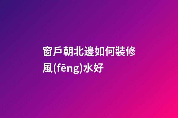窗戶朝北邊如何裝修風(fēng)水好