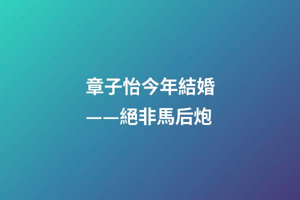 章子怡今年結婚——絕非馬后炮