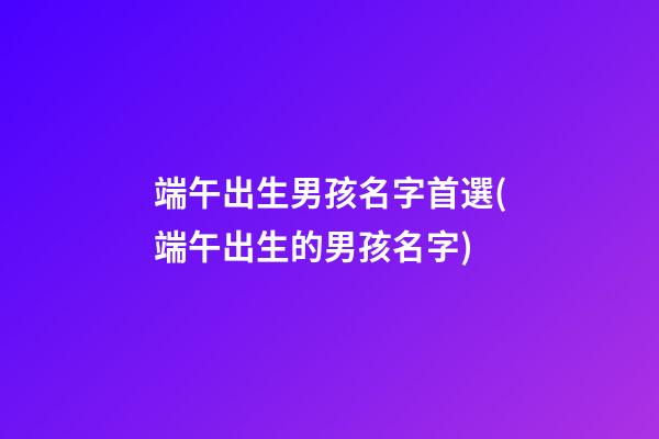 端午出生男孩名字首選(端午出生的男孩名字)