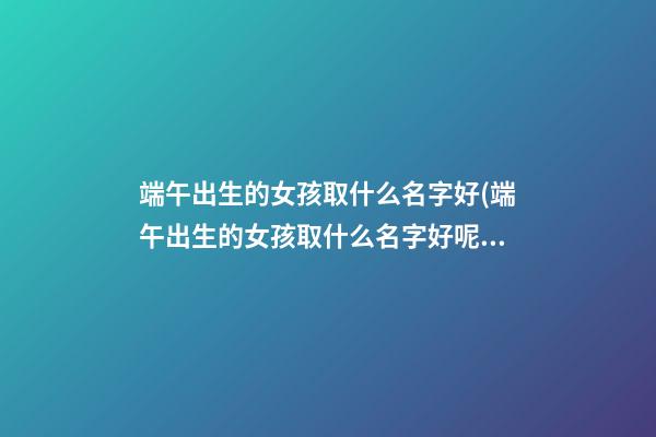 端午出生的女孩取什么名字好(端午出生的女孩取什么名字好呢)