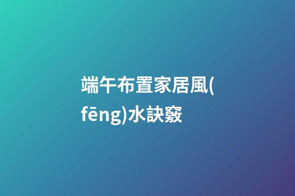 端午布置家居風(fēng)水訣竅