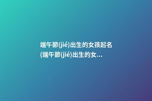 端午節(jié)出生的女孩起名(端午節(jié)出生的女孩起名叫什么)