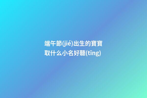 端午節(jié)出生的寶寶取什么小名好聽(tīng)(端午節(jié)出生起小名)-第1張-寶寶起名-玄機(jī)派
