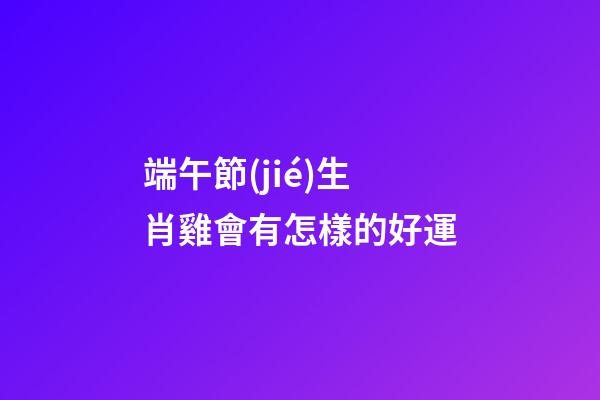 端午節(jié)生肖雞會有怎樣的好運