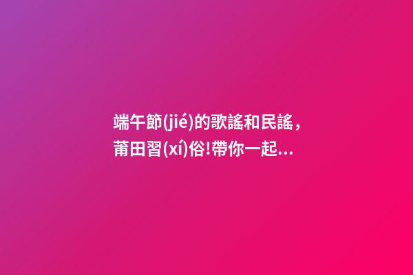 端午節(jié)的歌謠和民謠，莆田習(xí)俗!帶你一起唱我們莆田的端午民謠!-第1張-觀點(diǎn)-玄機(jī)派